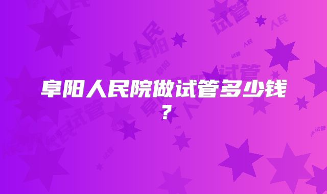 阜阳人民院做试管多少钱？