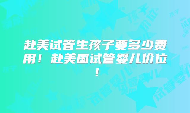 赴美试管生孩子要多少费用！赴美国试管婴儿价位！