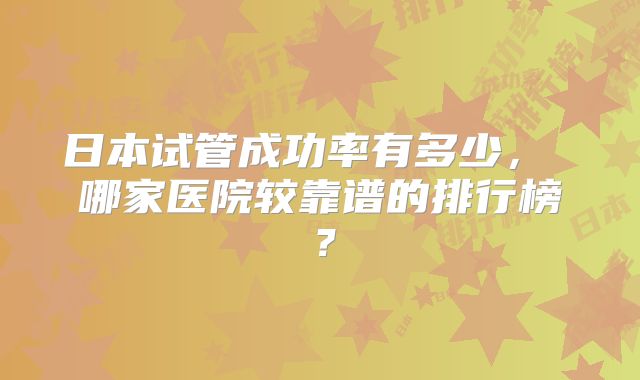 日本试管成功率有多少， 哪家医院较靠谱的排行榜？