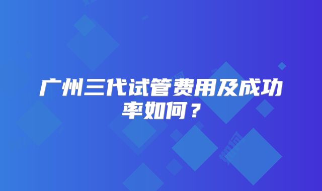 广州三代试管费用及成功率如何？