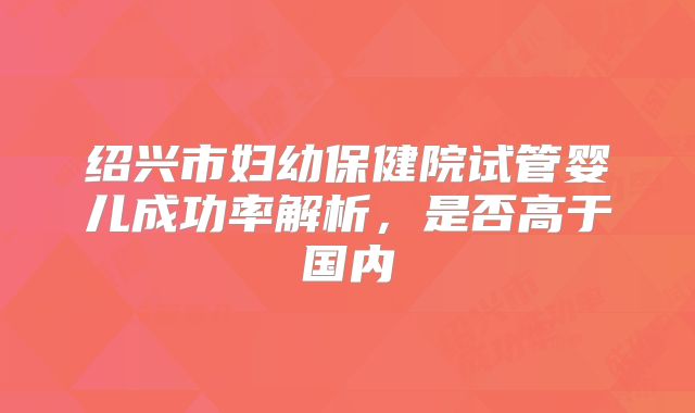 绍兴市妇幼保健院试管婴儿成功率解析，是否高于国内