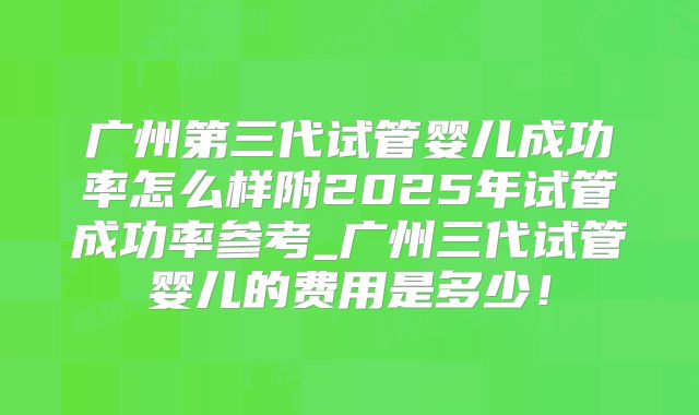 广州第三代试管婴儿成功率怎么样附2025年试管成功率参考_广州三代试管婴儿的费用是多少！