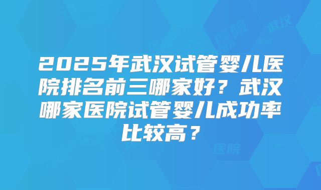 2025年武汉试管婴儿医院排名前三哪家好?武汉哪家医院试管婴儿成功率比较高?