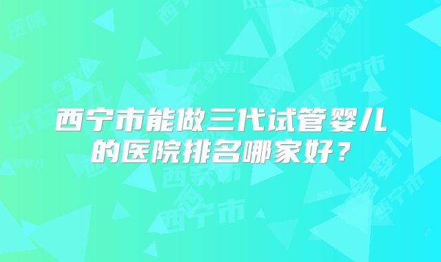 西宁市能做三代试管婴儿的医院排名哪家好？