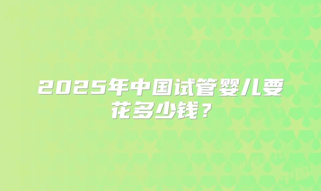 2025年中国试管婴儿要花多少钱?
