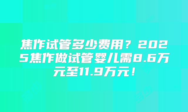 焦作试管多少费用?2025焦作做试管婴儿需8.6万元至11.9万元!