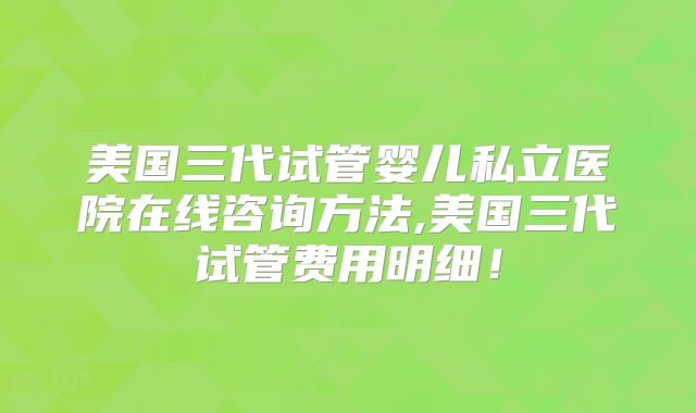 美国三代试管婴儿私立医院在线咨询方法,美国三代试管费用明细！