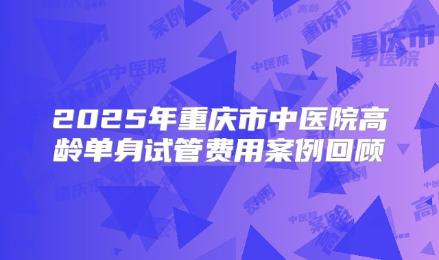 2025年重庆市中医院高龄单身试管费用案例回顾