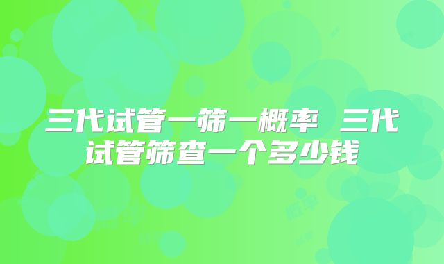 三代试管一筛一概率 三代试管筛查一个多少钱
