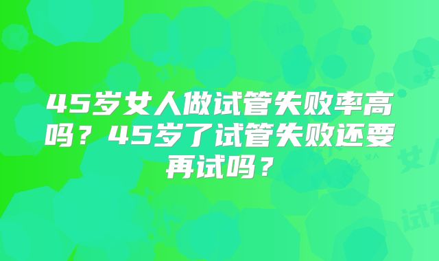 45岁女人做试管失败率高吗？45岁了试管失败还要再试吗？