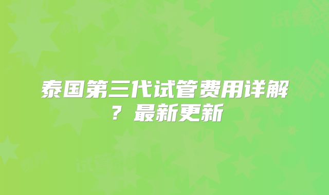泰国第三代试管费用详解？最新更新