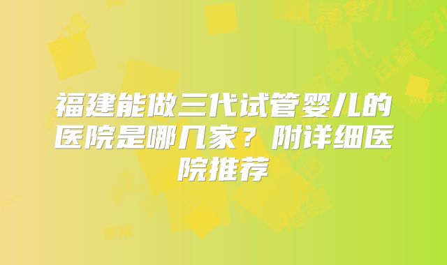 福建能做三代试管婴儿的医院是哪几家？附详细医院推荐