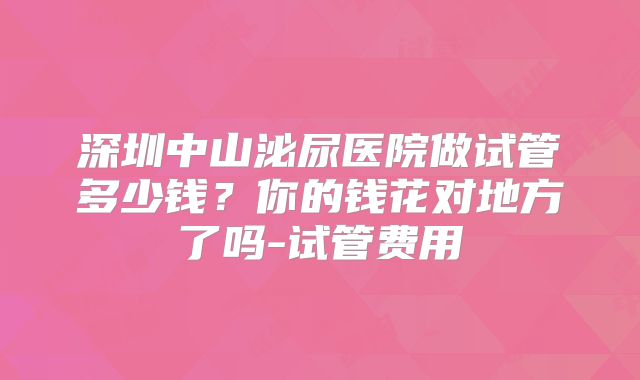 深圳中山泌尿医院做试管多少钱？你的钱花对地方了吗-试管费用
