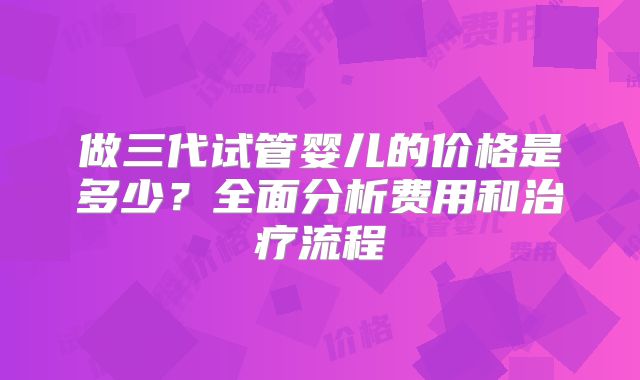 做三代试管婴儿的价格是多少？全面分析费用和治疗流程