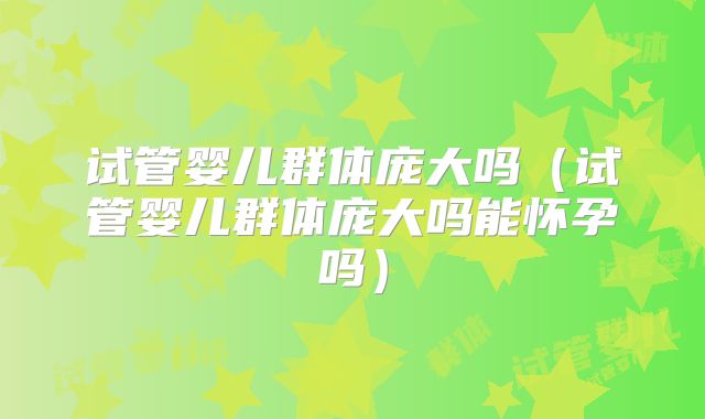 试管婴儿群体庞大吗(试管婴儿群体庞大吗能怀孕吗)