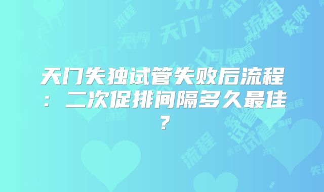 天门失独试管失败后流程：二次促排间隔多久最佳？