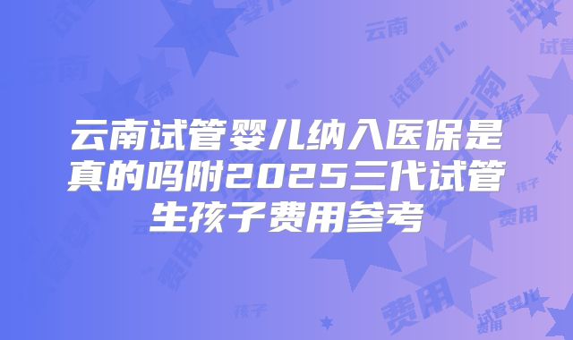 云南试管婴儿纳入医保是真的吗附2025三代试管生孩子费用参考