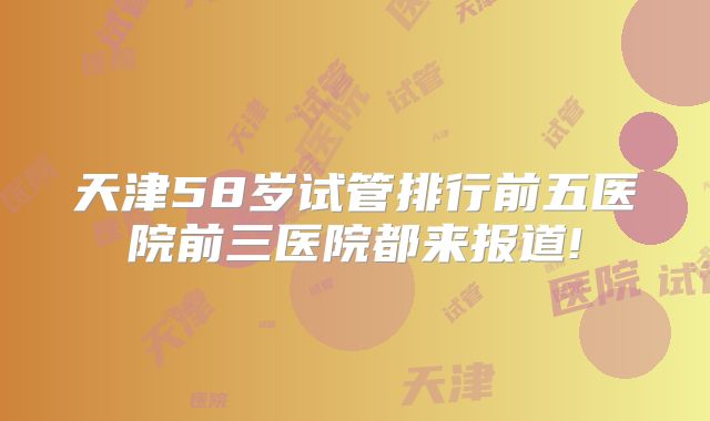 天津58岁试管排行前五医院前三医院都来报道!