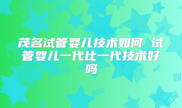 茂名试管婴儿技术如何 试管婴儿一代比一代技术好吗