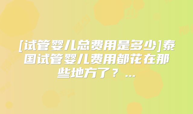 [试管婴儿总费用是多少]泰国试管婴儿费用都花在那些地方了？...