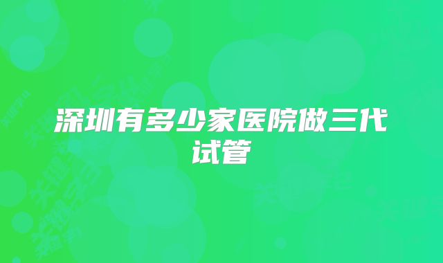 深圳有多少家医院做三代试管