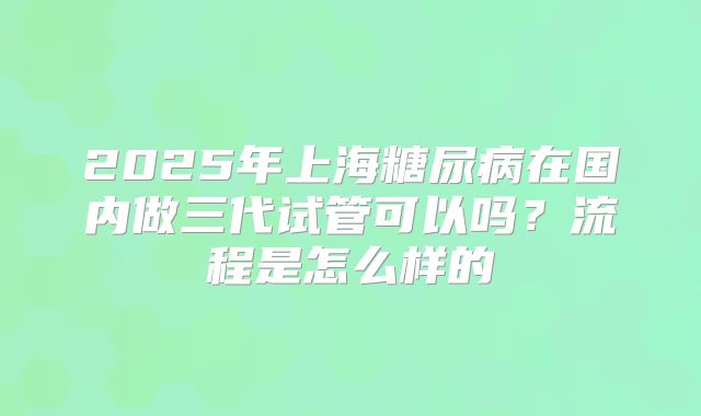 2025年上海糖尿病在国内做三代试管可以吗？流程是怎么样的