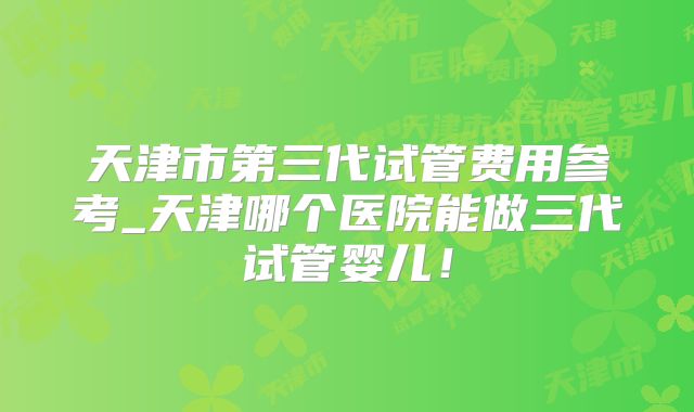 天津市第三代试管费用参考_天津哪个医院能做三代试管婴儿！