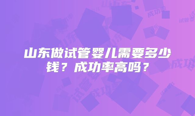 山东做试管婴儿需要多少钱？成功率高吗？
