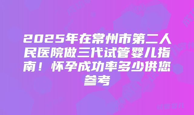 2025年在常州市第二人民医院做三代试管婴儿指南！怀孕成功率多少供您参考