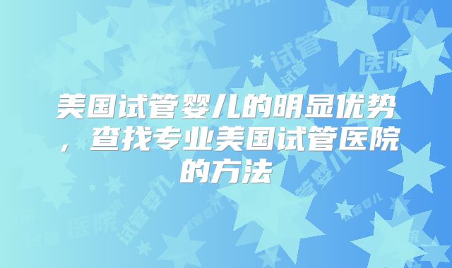 美国试管婴儿的明显优势,查找专业美国试管医院的方法