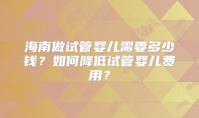 海南做试管婴儿需要多少钱?如何降低试管婴儿费用?