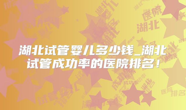 湖北试管婴儿多少钱_湖北试管成功率的医院排名！