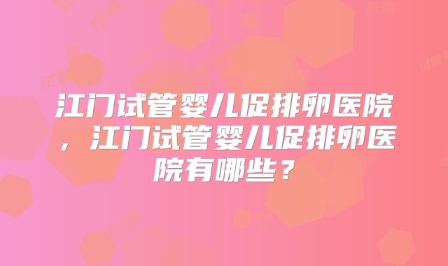 江门试管婴儿促排卵医院，江门试管婴儿促排卵医院有哪些？