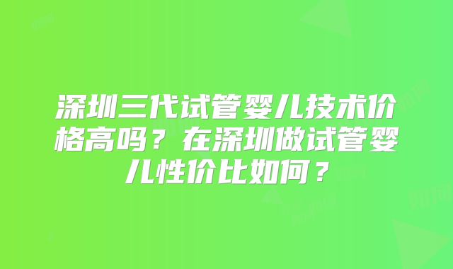 深圳三代试管婴儿技术价格高吗？在深圳做试管婴儿性价比如何？