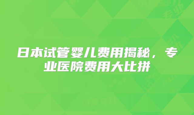日本试管婴儿费用揭秘，专业医院费用大比拼