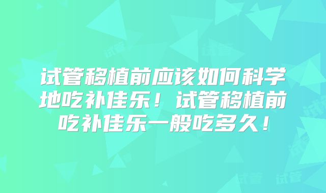 试管移植前应该如何科学地吃补佳乐！试管移植前吃补佳乐一般吃多久！