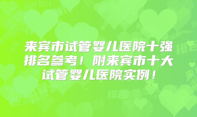 来宾市试管婴儿医院十强排名参考!附来宾市十大试管婴儿医院实例!