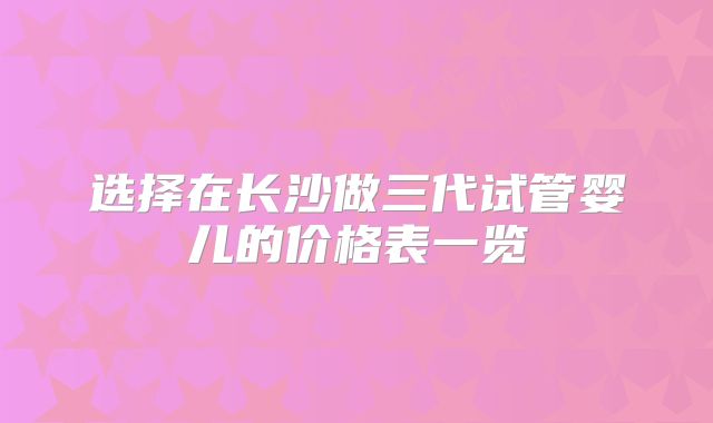 选择在长沙做三代试管婴儿的价格表一览
