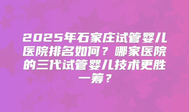 2025年石家庄试管婴儿医院排名如何？哪家医院的三代试管婴儿技术更胜一筹？
