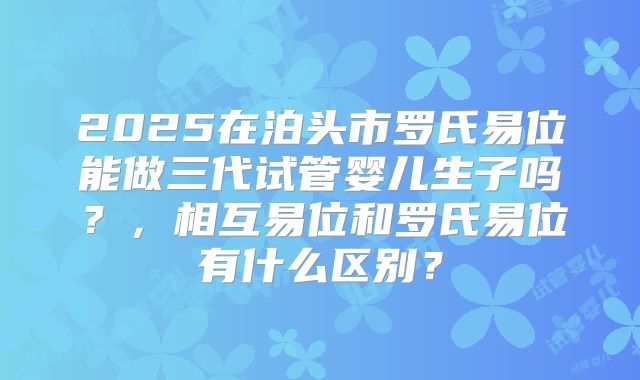 2025在泊头市罗氏易位能做三代试管婴儿生子吗？，相互易位和罗氏易位有什么区别？