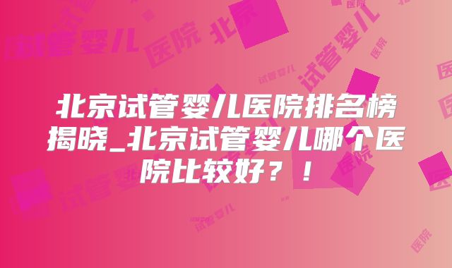 北京试管婴儿医院排名榜揭晓_北京试管婴儿哪个医院比较好？！