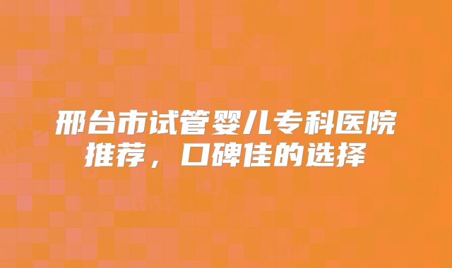 邢台市试管婴儿专科医院推荐,口碑佳的选择
