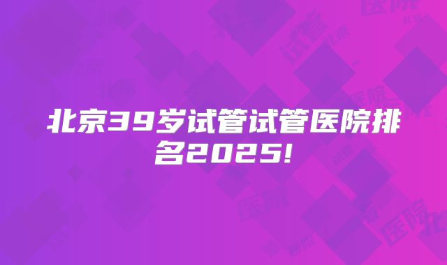 北京39岁试管试管医院排名2025!
