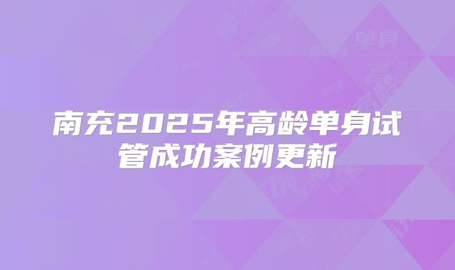 南充2025年高龄单身试管成功案例更新