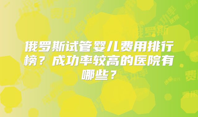 俄罗斯试管婴儿费用排行榜？成功率较高的医院有哪些？