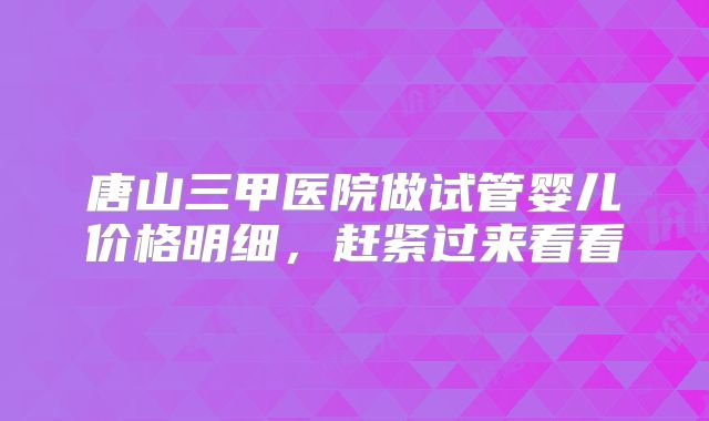 唐山三甲医院做试管婴儿价格明细，赶紧过来看看