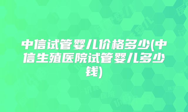 中信试管婴儿价格多少(中信生殖医院试管婴儿多少钱)