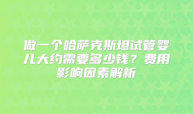 做一个哈萨克斯坦试管婴儿大约需要多少钱？费用影响因素解析