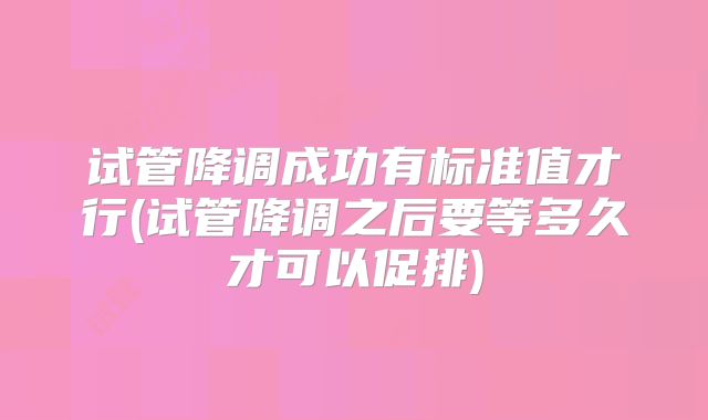 试管降调成功有标准值才行(试管降调之后要等多久才可以促排)