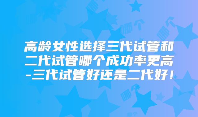 高龄女性选择三代试管和二代试管哪个成功率更高-三代试管好还是二代好！